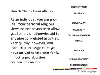 Health Clinic - Louisville, Ky 
As an individual, you are pro-life. 
Your personal religious 
views do not advocate or allow 
you to help or otherwise aid in 
any abortion-related activities. 
Very quickly, however, you 
learn that an assignment you 
have arrived to interpret for is, 
in fact, a pre-abortion 
counseling session. 
CONFIDENTIALITY 
ACCURACY 
IMPARTIALITY 
NEUTRALITY 
CULTURAL-AWARENESS 
RESPECT 
ADVOCACY 
SELF-IMPROVEMENT 
PROFESSIONALISM 
 