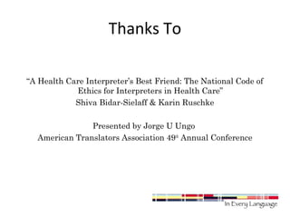 Thanks To 
“A Health Care Interpreter’s Best Friend: The National Code of 
Ethics for Interpreters in Health Care” 
Shiva Bidar-Sielaff & Karin Ruschke 
Presented by Jorge U Ungo 
American Translators Association 49th Annual Conference 
 
