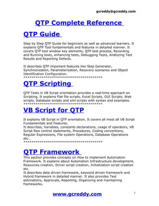 gcreddy@gcreddy.com



       QTP Complete Reference
QTP Guide
Step by Step QTP Guide for beginners as well as advanced learners. It
explains QTP Tool fundamentals and features in detailed manner. It
covers QTP tool window key elements, QTP test process, Recording
and Running tests, enhancing tests, Debugging Tests, Analyzing Test
Results and Reporting Defects.

It describes QTP important features like Step Generator,
Synchronization, Parameterization, Recovery scenarios and Object
Identification Configuration.
****************************************

QTP Scripting
QTP Tests in VB Script orientation provides a real-time approach on
Scripting. It explains Flat file scripts, Excel Scripts, GUI Scripts, Web
scripts, Database scripts and xml scripts with syntax and examples.
****************************************

VB Script for QTP
It explains VB Script in QTP orientation, It covers all most all VB Script
Fundamentals and Features.
It describes, Variables, constants declarations, usage of operators, VB
Script flow control statements, Procedures, Coding conventions,
Regular Expressions, File system Operations, Database Operations
etc..
****************************************


QTP Framework
This section provides concepts on How to implement Automation
Framework. It explains about Automation Infrastructure development,
Resources creation, Driver script creation, Initialization script creation
etc.
It describes data driven framework, keyword driven framework and
Hybrid framework in detailed manner. It also provides Test
estimations, Approvals, Reporting, Organizing and maintaining
frameworks.


                   www.gcreddy.com                                          1
 