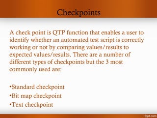 Checkpoints
A check point is QTP function that enables a user to
identify whether an automated test script is correctly
working or not by comparing values/results to
expected values/results. There are a number of
different types of checkpoints but the 3 most
commonly used are:
•Standard checkpoint
•Bit map checkpoint
•Text checkpoint
 