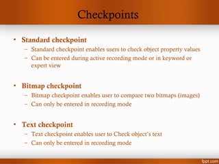Checkpoints
• Standard checkpoint
– Standard checkpoint enables users to check object property values
– Can be entered during active recording mode or in keyword or
expert view
• Bitmap checkpoint
– Bitmap checkpoint enables user to compare two bitmaps (images)
– Can only be entered in recording mode
• Text checkpoint
– Text checkpoint enables user to Check object’s text
– Can only be entered in recording mode
 