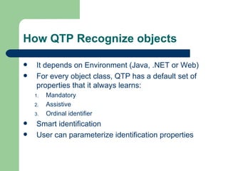 How QTP Recognize objects

   It depends on Environment (Java, .NET or Web)
   For every object class, QTP has a default set of
    properties that it always learns:
    1.   Mandatory
    2.   Assistive
    3.   Ordinal identifier
   Smart identification
   User can parameterize identification properties
 
