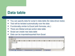 Data table
   You can specify data for script in data table (for data-driven tests)
   Test will be iterated automatically over the data
   Functionality similar to Excel (with formulas, etc.)
   There are Global and per-action data table
   Script can create new data table
   Data can be imported/exported from Excel
 