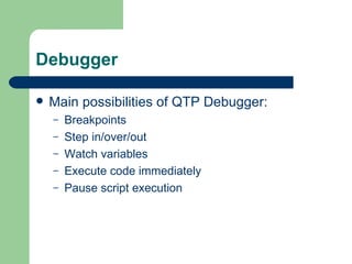 Debugger

   Main possibilities of QTP Debugger:
    –   Breakpoints
    –   Step in/over/out
    –   Watch variables
    –   Execute code immediately
    –   Pause script execution
 