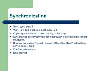 Synchronization
   Sync, sync, sync!!!
   Wait – is a bad practice, do not overuse it
   Object synchronization timeout setting of the script
   Sync method of browser Waits for the browser to complete the current
    navigation.
   Browser Navigation Timeout - amount of time that QuickTest waits for
    a Web page to load
   WaitProperty method
   Exist method
 