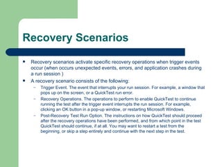 Recovery Scenarios
   Recovery scenarios activate specific recovery operations when trigger events
    occur (when occurs unexpected events, errors, and application crashes during
    a run session )
   A recovery scenario consists of the following:
     –   Trigger Event. The event that interrupts your run session. For example, a window that
         pops up on the screen, or a QuickTest run error.
     –   Recovery Operations. The operations to perform to enable QuickTest to continue
         running the test after the trigger event interrupts the run session. For example,
         clicking an OK button in a pop-up window, or restarting Microsoft Windows.
     –   Post-Recovery Test Run Option. The instructions on how QuickTest should proceed
         after the recovery operations have been performed, and from which point in the test
         QuickTest should continue, if at all. You may want to restart a test from the
         beginning, or skip a step entirely and continue with the next step in the test.
 