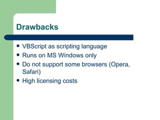 Drawbacks

   VBScript as scripting language
   Runs on MS Windows only
   Do not support some browsers (Opera,
    Safari)
   High licensing costs
 