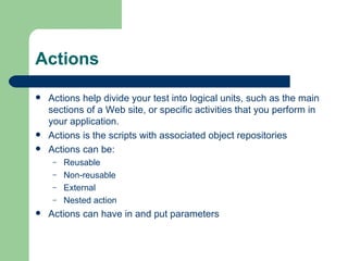 Actions

   Actions help divide your test into logical units, such as the main
    sections of a Web site, or specific activities that you perform in
    your application.
   Actions is the scripts with associated object repositories
   Actions can be:
     –   Reusable
     –   Non-reusable
     –   External
     –   Nested action
   Actions can have in and put parameters
 