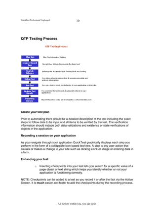 QuickTest Professional Unplugged                    10




QTP Testing Process




Create your test plan

Prior to automating there should be a detailed description of the test including the exact
steps to follow data to be input and all items to be verified by the test. The verification
information should include both data validations and existence or state verifications of
objects in the application.

Recording a session on your application

As you navigate through your application QuickTest graphically displays each step you
perform in the form of a collapsible icon-based test tree. A step is any user action that
causes or makes a change in your site such as clicking a link or image or entering data in
a form.

Enhancing your test

               o    Inserting checkpoints into your test lets you search for a specific value of a
                    page object or text string which helps you identify whether or not your
                    application is functioning correctly.

NOTE: Checkpoints can be added to a test as you record it or after the fact via the Active
Screen. It is much easier and faster to add the checkpoints during the recording process.




                                   All powers within you, you can do it
 