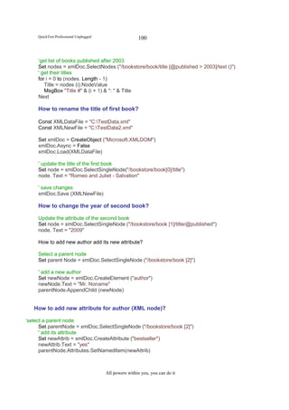 QuickTest Professional Unplugged                   100


     ‘get list of books published after 2003
     Set nodes = xmlDoc.SelectNodes ("/bookstore/book/title [@published > 2003]/text ()")
     ' get their titles
     for i = 0 to (nodes. Length - 1)
        Title = nodes (i).NodeValue
        MsgBox "Title #" & (i + 1) & ": " & Title
     Next

     How to rename the title of first book?

     Const XMLDataFile = "C:TestData.xml"
     Const XMLNewFile = "C:TestData2.xml"

     Set xmlDoc = CreateObject ("Microsoft.XMLDOM")
     xmlDoc.Async = False
     xmlDoc.Load(XMLDataFile)

     ' update the title of the first book
     Set node = xmlDoc.SelectSingleNode("/bookstore/book[0]/title")
     node. Text = "Romeo and Juliet - Salvation"

     ' save changes
     xmlDoc.Save (XMLNewFile)

     How to change the year of second book?

     Update the attribute of the second book
     Set node = xmlDoc.SelectSingleNode ("/bookstore/book [1]/title/@published")
     node. Text = "2009"

     How to add new author add its new attribute?

     Select a parent node
     Set parent Node = xmlDoc.SelectSingleNode ("/bookstore/book [2]")

     ' add a new author
     Set newNode = xmlDoc.CreateElement ("author")
     newNode.Text = "Mr. Noname"
     parentNode.AppendChild (newNode)


   How to add new attribute for author (XML node)?

‘select a parent node
      Set parentNode = xmlDoc.SelectSingleNode ("/bookstore/book [2]")
      ' add its attribute
      Set newAttrib = xmlDoc.CreateAttribute ("bestseller")
      newAttrib.Text = "yes"
      parentNode.Attributes.SetNamedItem(newAttrib)



                                        All powers within you, you can do it
 