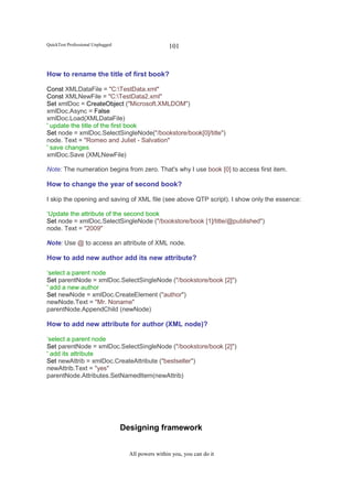 QuickTest Professional Unplugged                     101



How to rename the title of first book?

Const XMLDataFile = "C:TestData.xml"
Const XMLNewFile = "C:TestData2.xml"
Set xmlDoc = CreateObject ("Microsoft.XMLDOM")
xmlDoc.Async = False
xmlDoc.Load(XMLDataFile)
' update the title of the first book
Set node = xmlDoc.SelectSingleNode("/bookstore/book[0]/title")
node. Text = "Romeo and Juliet - Salvation"
' save changes
xmlDoc.Save (XMLNewFile)

Note: The numeration begins from zero. That's why I use book [0] to access first item.

How to change the year of second book?

I skip the opening and saving of XML file (see above QTP script). I show only the essence:

‘Update the attribute of the second book
Set node = xmlDoc.SelectSingleNode ("/bookstore/book [1]/title/@published")
node. Text = "2009"

Note: Use @ to access an attribute of XML node.

How to add new author add its new attribute?

‘select a parent node
Set parentNode = xmlDoc.SelectSingleNode ("/bookstore/book [2]")
' add a new author
Set newNode = xmlDoc.CreateElement ("author")
newNode.Text = "Mr. Noname"
parentNode.AppendChild (newNode)

How to add new attribute for author (XML node)?

‘select a parent node
Set parentNode = xmlDoc.SelectSingleNode ("/bookstore/book [2]")
' add its attribute
Set newAttrib = xmlDoc.CreateAttribute ("bestseller")
newAttrib.Text = "yes"
parentNode.Attributes.SetNamedItem(newAttrib)




                                   Designing framework


                                     All powers within you, you can do it
 