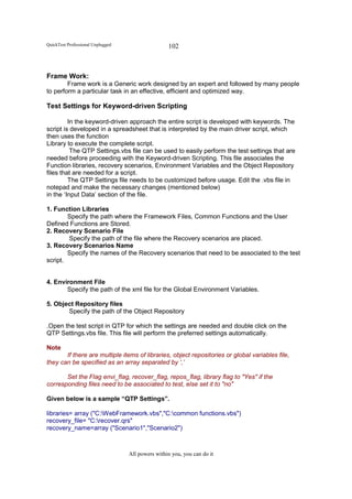 QuickTest Professional Unplugged                   102



Frame Work:
        Frame work is a Generic work designed by an expert and followed by many people
to perform a particular task in an effective, efficient and optimized way.

Test Settings for Keyword-driven Scripting

         In the keyword-driven approach the entire script is developed with keywords. The
script is developed in a spreadsheet that is interpreted by the main driver script, which
then uses the function
Library to execute the complete script.
          The QTP Settings.vbs file can be used to easily perform the test settings that are
needed before proceeding with the Keyword-driven Scripting. This file associates the
Function libraries, recovery scenarios, Environment Variables and the Object Repository
files that are needed for a script.
         The QTP Settings file needs to be customized before usage. Edit the .vbs file in
notepad and make the necessary changes (mentioned below)
in the ‘Input Data’ section of the file.

1. Function Libraries
        Specify the path where the Framework Files, Common Functions and the User
Defined Functions are Stored.
2. Recovery Scenario File
        Specify the path of the file where the Recovery scenarios are placed.
3. Recovery Scenarios Name
        Specify the names of the Recovery scenarios that need to be associated to the test
script.


4. Environment File
       Specify the path of the xml file for the Global Environment Variables.

5. Object Repository files
       Specify the path of the Object Repository

.Open the test script in QTP for which the settings are needed and double click on the
QTP Settings.vbs file. This file will perform the preferred settings automatically.

Note
       If there are multiple items of libraries, object repositories or global variables file,
they can be specified as an array separated by ‘,’

       Set the Flag envi_flag, recover_flag, repos_flag, library flag to "Yes" if the
corresponding files need to be associated to test, else set it to "no"

Given below is a sample “QTP Settings”.

libraries= array ("C:WebFramework.vbs","C:common functions.vbs")
recovery_file= "C:recover.qrs"
recovery_name=array ("Scenario1","Scenario2")



                                   All powers within you, you can do it
 