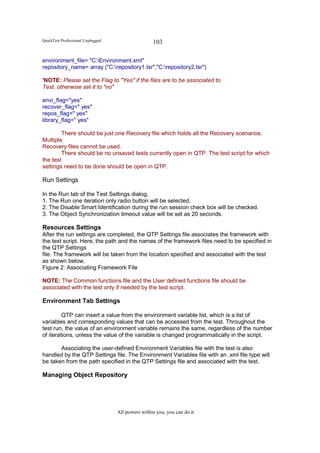 QuickTest Professional Unplugged                   103

environment_file= "C:Environment.xml"
repository_name= array ("C:repository1.tsr","C:repository2.tsr")

'NOTE: Please set the Flag to "Yes" if the files are to be associated to
Test, otherwise set it to "no"

envi_flag="yes"
recover_flag=" yes"
repos_flag=" yes"
library_flag=" yes"

        There should be just one Recovery file which holds all the Recovery scenarios.
Multiple
Recovery files cannot be used.
        There should be no unsaved tests currently open in QTP. The test script for which
the test
settings need to be done should be open in QTP.

Run Settings

In the Run tab of the Test Settings dialog,
1. The Run one iteration only radio button will be selected.
2. The Disable Smart Identification during the run session check box will be checked.
3. The Object Synchronization timeout value will be set as 20 seconds.

Resources Settings
After the run settings are completed, the QTP Settings file associates the framework with
the test script. Here, the path and the names of the framework files need to be specified in
the QTP Settings
file. The framework will be taken from the location specified and associated with the test
as shown below.
Figure 2: Associating Framework File

NOTE: The Common functions file and the User defined functions file should be
associated with the test only if needed by the test script.

Environment Tab Settings

         QTP can insert a value from the environment variable list, which is a list of
variables and corresponding values that can be accessed from the test. Throughout the
test run, the value of an environment variable remains the same, regardless of the number
of iterations, unless the value of the variable is changed programmatically in the script.

       Associating the user-defined Environment Variables file with the test is also
handled by the QTP Settings file. The Environment Variables file with an .xml file type will
be taken from the path specified in the QTP Settings file and associated with the test.

Managing Object Repository




                                   All powers within you, you can do it
 