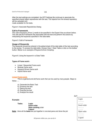 QuickTest Professional Unplugged                   104

After the test settings are completed, the QTP Settings file continues to associate the
specified shared object repositories with the test. The objects from the shared repository
will be uploaded and
made available for the tests.

Figure 4: Associate Repositories Dialog

Call to Framework
The call to Keyword_Driver () needs to be specified in the Expert View as shown below.
This will call the Framework file associated with the test and perform the actions by
interpreting the keywords specified in the data table.

Figure 5: Call to Framework

Usage of Keywords
The keywords should be entered in the global sheet of the data table of the test according
to the syntax. To access the data table, choose View > Data Table or click on the toolbar
button. Below is an example of Keyword-driven Scripting.


Figure 6: Using the keyword in a Data Table


Types of Frame work:-

     •    Linear / Sequential Frame work
     •    Modular frame work
     •    Keyword Driven frame work
     •    Hybrid frame work


Linear Frame work:
       This is a general and old frame work that can be used by many people. Steps to
follow ….

          a). Generate the Basic Test
          b). Enhance the test
          c). Debug the test
          d). Execute the test
          e). Analyze the result

                                                                                      AUT

Example:
                                                                                             Login
                                                                                             ………
          Tasks:      Login                                                                  ……..
                      Insert order                                                           Insert order
                      Open existing order                                                    ………
                      Logout                                                                 ……..
Note: Here all the tasks are put together in one test pane and done the job                  Open order
                                                                                             ………
                                                                                             ………
                                   All powers within you, you can do it                      Logout
 
