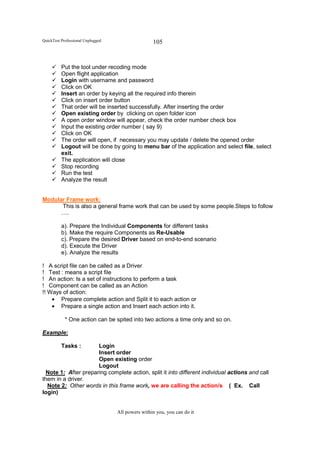 QuickTest Professional Unplugged                   105


          Put the tool under recoding mode
          Open flight application
          Login with username and password
          Click on OK
          Insert an order by keying all the required info therein
          Click on insert order button
          That order will be inserted successfully. After inserting the order
          Open existing order by clicking on open folder icon
          A open order window will appear, check the order number check box
          Input the existing order number ( say 9)
          Click on OK
          The order will open, if necessary you may update / delete the opened order
          Logout will be done by going to menu bar of the application and select file, select
          exit.
          The application will close
          Stop recording
          Run the test
          Analyze the result


Modular Frame work:
      This is also a general frame work that can be used by some people.Steps to follow
      ….

          a). Prepare the Individual Components for different tasks
          b). Make the require Components as Re-Usable
          c). Prepare the desired Driver based on end-to-end scenario
          d). Execute the Driver
          e). Analyze the results

! A script file can be called as a Driver
! Test : means a script file
! An action: Is a set of instructions to perform a task
! Component can be called as an Action
!! Ways of action:
    • Prepare complete action and Split it to each action or
    • Prepare a single action and Insert each action into it.

            * One action can be spited into two actions a time only and so on.

Example:

          Tasks :     Login
                      Insert order
                      Open existing order
                      Logout
  Note 1: After preparing complete action, split it into different individual actions and call
them in a driver.
  Note 2: Other words in this frame work, we are calling the action/s ( Ex. Call
login)


                                   All powers within you, you can do it
 