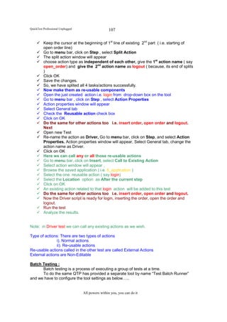 QuickTest Professional Unplugged                   107

          Keep the cursor at the beginning of 1st line of existing 2nd part ( i.e. starting of
          open order line)
          Go to menu bar, click on Step , select Split Action
          The split action window will appear
          choose action type as independent of each other, give the 1st action name ( say
          open_order) and give the 2nd action name as logout ( because, its end of splits
          )
          Click OK
          Save the changes.
          So, we have splited all 4 tasks/actions successfully.
          Now make them as re-usable components
          Open the just created action i.e. login from drop-down box on the tool
          Go to menu bar , click on Step , select Action Properties
          Action properties window will appear
          Select General tab
          Check the Reusable action check box
          Click on OK
          Do the same for other actions too i.e. insert order, open order and logout.
          Next
          Open new Test
          Re-name the action as Driver, Go to menu bar, click on Step, and select Action
          Properties. Action properties window will appear, Select General tab, change the
          action name as Driver.
          Click on OK
          Here we can call any or all those re-usable actions
          Go to menu bar, click on Insert, select Call to Existing Action
          Select action window will appear ,
          Browse the saved application ( i.e. fl_application )
          Select the one reusable action ( say login)
          Select the Location option as After the current step
          Click on OK
          An existing action related to that login action will be added to this test
          Do the same for other actions too i.e. insert order, open order and logout.
          Now the Driver script is ready for login, inserting the order, open the order and
          logout.
          Run the test
          Analyze the results.


Note: in Driver test we can call any existing actions as we wish.

Type of actions: There are two types of actions
               i). Normal actions
               ii). Re-usable actions
Re-usable actions called in the other test are called External Actions
External actions are Non-Editable

Batch Testing :
      Batch testing is a process of executing a group of tests at a time.
      To do the same QTP has provided a separate tool by name “Test Batch Runner”
and we have to configure the tool settings as below…..


                                   All powers within you, you can do it
 