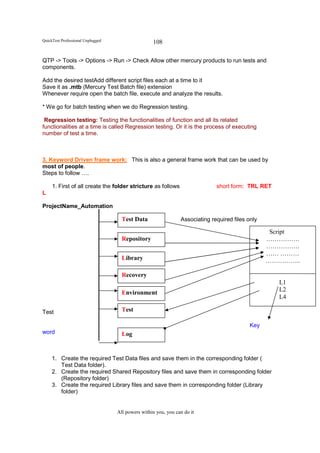 QuickTest Professional Unplugged                   108

QTP -> Tools -> Options -> Run -> Check Allow other mercury products to run tests and
components.

Add the desired testAdd different script files each at a time to it
Save it as .mtb (Mercury Test Batch file) extension
Whenever require open the batch file, execute and analyze the results.

* We go for batch testing when we do Regression testing.

 Regression testing: Testing the functionalities of function and all its related
functionalities at a time is called Regression testing. Or it is the process of executing
number of test a time.



3. Keyword Driven frame work: This is also a general frame work that can be used by
most of people.
Steps to follow ….

     1. First of all create the folder stricture as follows                   short form: TRL RET
L

ProjectName_Automation

                                     Test Data                  Associating required files only

                                                                                                   Script
                                     Repository                                                   …………….
                                                                                                  …………….
                                                                                                  …… ………
                                     Library                                                      ……………..

                                     Recovery
                                                                                                    L1
                                     Environment                                                    L2
                                                                                                    L4

Test                                 Test

                                                                                            Key
word                                 Log


     1. Create the required Test Data files and save them in the corresponding folder (
        Test Data folder).
     2. Create the required Shared Repository files and save them in corresponding folder
        (Repository folder)
     3. Create the required Library files and save them in corresponding folder (Library
        folder)


                                   All powers within you, you can do it
 