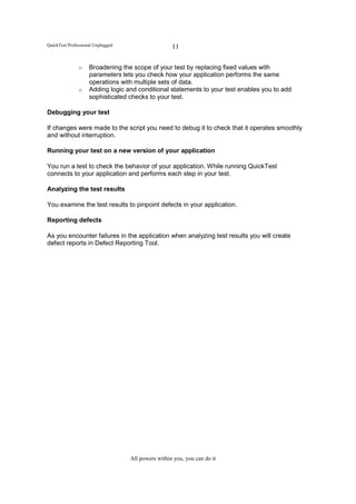 QuickTest Professional Unplugged                    11

               o    Broadening the scope of your test by replacing fixed values with
                    parameters lets you check how your application performs the same
                    operations with multiple sets of data.
               o    Adding logic and conditional statements to your test enables you to add
                    sophisticated checks to your test.

Debugging your test

If changes were made to the script you need to debug it to check that it operates smoothly
and without interruption.

Running your test on a new version of your application

You run a test to check the behavior of your application. While running QuickTest
connects to your application and performs each step in your test.

Analyzing the test results

You examine the test results to pinpoint defects in your application.

Reporting defects

As you encounter failures in the application when analyzing test results you will create
defect reports in Defect Reporting Tool.




                                   All powers within you, you can do it
 