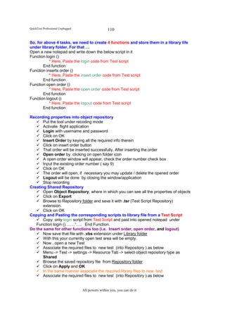 QuickTest Professional Unplugged                   110

So, for above 4 tasks, we need to create 4 functions and store them in a library life
under library folder. For that …
Open a new notepad and write down the below script in it
Function login ()
           * Here, Paste the login code from Test script
       End function
Function inserts order ()
           * Here, Paste the insert order code from Test script
       End function
Function open order ()
           * Here, Paste the open order code from Test script
       End function
Function logout ()
           * Here, Paste the logout code from Test script
       End function

Recording properties into object repository
       Put the tool under recoding mode
       Activate flight application
       Login with username and password
       Click on OK
       Insert Order by keying all the required info therein
       Click on insert order button
       That order will be inserted successfully. After inserting the order
       Open order by clicking on open folder icon
       A open order window will appear, check the order number check box
       Input the existing order number ( say 9)
       Click on OK
       The order will open, if necessary you may update / delete the opened order
       Logout will be done by closing the window/application
       Stop recording
Creating Shared Repository
       Open Object Repository, where in which you can see all the properties of objects
       Click on Export
       Browse to Repository folder and save it with .tsr (Test Script Repository)
       extension.
       Click on OK
Copying and Pasting the corresponding scripts to library file from a Test Script
       Copy only login script from Test Script and past into opened notepad under
   Function login () ……*…. End Function.
Do the same for other functions too (i.e. Insert order, open order, and logout)
       Now save that file with .vbs extension under Library folder
       With this your currently open test area will be empty.
       Now , open a new Test
       Associate the required files to new test (into Repository ) as below
       Menu -> Test -> settings -> Resource Tab -> select object repository type as
       Shared
       Browse the saved repository file from Repository folder
       Click on Apply and OK
       In the same manner associate the required library files to new test
       Associate the required files to new test (into Repository ) as below


                                   All powers within you, you can do it
 
