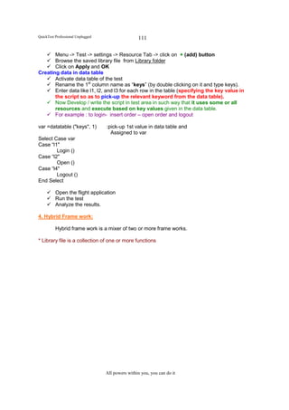 QuickTest Professional Unplugged                   111

       Menu -> Test -> settings -> Resource Tab -> click on + (add) button
       Browse the saved library file from Library folder
       Click on Apply and OK
Creating data in data table
       Activate data table of the test
       Rename the 1st column name as “keys” (by double clicking on it and type keys).
       Enter data like l1, l2, and l3 for each row in the table (specifying the key value in
       the script so as to pick-up the relevant keyword from the data table).
       Now Develop / write the script in test area in such way that it uses some or all
       resources and execute based on key values given in the data table.
       For example : to login- insert order – open order and logout

var =datatable ("keys", 1)         :pick-up 1st value in data table and
                                     Assigned to var
Select Case var
Case “l1"
        Login ()
Case “l2"
        Open ()
Case “l4"
        Logout ()
End Select

          Open the flight application
          Run the test
          Analyze the results.

4. Hybrid Frame work:

          Hybrid frame work is a mixer of two or more frame works.

* Library file is a collection of one or more functions




                                   All powers within you, you can do it
 