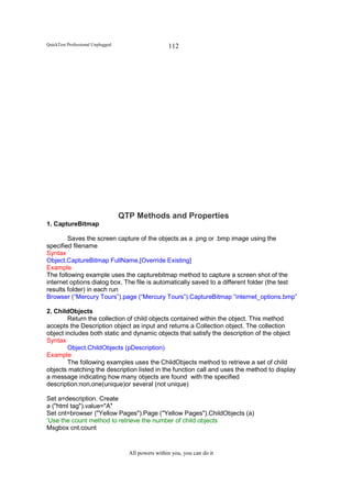 QuickTest Professional Unplugged                     112




                                   QTP Methods and Properties
1. CaptureBitmap

        Saves the screen capture of the objects as a .png or .bmp image using the
specified filename
Syntax
Object.CaptureBitmap FullName,[Override Existing]
Example
The following example uses the capturebitmap method to capture a screen shot of the
internet options dialog box. The file is automatically saved to a different folder (the test
results folder) in each run
Browser (“Mercury Tours”).page (“Mercury Tours”).CaptureBitmap “internet_options.bmp”

2. ChildObjects
        Return the collection of child objects contained within the object. This method
accepts the Description object as input and returns a Collection object. The collection
object includes both static and dynamic objects that satisfy the description of the object
Syntax
        Object.ChildObjects (pDescription)
Example
        The following examples uses the ChildObjects method to retrieve a set of child
objects matching the description listed in the function call and uses the method to display
a message indicating how many objects are found with the specified
description:non,one(unique)or several (not unique)

Set a=description. Create
a ("html tag").value="A"
Set cnt=browser ("Yellow Pages").Page ("Yellow Pages").ChildObjects (a)
‘Use the count method to retrieve the number of child objects
Msgbox cnt.count


                                     All powers within you, you can do it
 