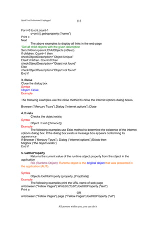 QuickTest Professional Unplugged                   113

For i=0 to cnt.count-1
         c=cnt (i).getroproperty ("name")
Print c
Next
         The above examples to display all links in the web page
‘Get all child objects with the given description
Set children=parent.ChildObjects (oDesc)
If children. Count=1 then
checkObjectDescription=”Object Unique”
Elseif children. Count=0 then
checkObjectDescription=”Object not found”
Else
checkObjectDescription=”Object not found”
End if

3. Close
Close the dialog box
Syntax
Object. Close
Example

The following examples use the close method to close the internet options dialog boxes.

Browser (“Mercury Tours”).Dialog (“internet options”).Close

4. Exists
       Checks the object exists
Syntax
       Object. Exist ([Timeout])
Example
       The following examples use Exist method to determine the existence of the internet
options dialog box. If the dialog box exists a message box appears conforming its
appearance
If Browser (“Mercury Tours”). Dialog (“internet options”).Exists then
Msgbox (“the object exists”)
End if

5. GetRoProperty
       Returns the current value of the runtime object property from the object in the
application
       RO (Runtime Object): Runtime object is the original object that was presented in
the application (AUT).

Syntax
        Objects.GetRoProperty (property, [PropData])
Example
        The following examples print the URL name of web page
a=browser ("Yellow Pages").WinEdit ("Edit").GetROProperty ("text")
Print a
                                           OR
a=browser ("Yellow Pages").page ("Yellow Pages").GetROProperty ("url")


                                   All powers within you, you can do it
 
