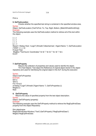 QuickTest Professional Unplugged                   114

Print a

6. GetTextLocation
        Checks whether the specified text string is contained in the specified window area.
Syntax
Object. GetTextLocation (TextToFind, To, Top, Right, Bottom, [MatchWholeWordOnly])
Example
The following example uses the GetTextLocation method to retrieve all of the text within
the object.

l = -1
t = -1
r = -1
b = -1
Result = Dialog ("text: =Login").Winedit ("attached text: =Agent Name :") .GetTextLocation
("2002", l, t, r, b)
If result Then
 MsgBox "Text found. Coordinates:" & l & "," & t & "," & r & "," & b
End If




7. GetToProperty
       Returns the collection of properties and values used to identify the object.
       TO (Test Object): Test object the Reference of original object stored in the object
repository and used for identifying the original object in the AUT during the execution

Syntax
Object.GetToProperties
Example
Dim a
'Dim b
For i=0 to 6
a=dialog ("Login").Winedit ("Agent Name :") .GetToProperties (i)
Msgbox a
Next

8. GetToProperty
   Returns the value of specified property from the test object description.
Syntax
Object. GetToProperty (property)
Example
The following example uses the GetToProperty method to retrieve the RegExpWndClass
property from the Object Repository

Dim objectname
RegExpWndClass=Window (“Text”).GetToProperty (“RegExpWndClass”)
Msgbox RegExpWndClass




                                   All powers within you, you can do it
 