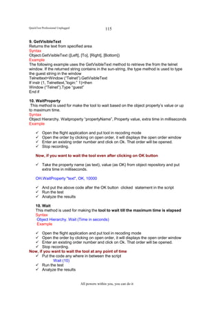 QuickTest Professional Unplugged                   115

9. GetVisibleText
Returns the text from specified area
Syntax
Object.GetVisibleText ([Left], [To], [Right], [Bottom])
Example
The following example uses the GetVisibleText method to retrieve the from the telnet
window. If the returned string contains in the sun-string, the type method is used to type
the guest string in the window
Telnettext=Window (“Telnet”).GetVisibleText
If instr (1, Telnettext,”login:” 1)>then
Window (“Telnet”).Type “guest”
End if

10. WaitProperty
 This method is used for make the tool to wait based on the object property’s value or up
to maximum time.
Syntax
Object Hierarchy. Waitproperty “propertyName”, Property value, extra time in milliseconds
Example

          Open the flight application and put tool in recoding mode
          Open the order by clicking on open order, it will displays the open order window
          Enter an existing order number and click on Ok. That order will be opened.
          Stop recording.

     Now, if you want to wait the tool even after clicking on OK button

          Take the property name (as text), value (as OK) from object repository and put
          extra time in milliseconds.

     OH.WaitProperty "text", OK, 10000

          And put the above code after the OK button clicked statement in the script
          Run the test
          Analyze the results

     10. Wait
     This method is used for making the tool to wait till the maximum time is elapsed
     Syntax
      Object Hierarchy. Wait (Time in seconds)
      Example

       Open the flight application and put tool in recoding mode
       Open the order by clicking on open order, it will displays the open order window
       Enter an existing order number and click on Ok. That order will be opened.
       Stop recording.
Now, if you want to wait the tool at any point of time
       Put the code any where in between the script
             Wait (10)
       Run the test
       Analyze the results


                                   All powers within you, you can do it
 