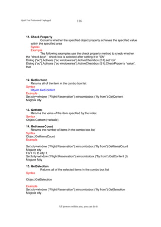 QuickTest Professional Unplugged                   116




     11. Check Property
                 Contains whether the specified object property achieves the specified value
         within the specified area
         Syntax
         Example
                 The following examples use the check property method to check whether
     the “check box1” check box is selected after setting it to “ON”
     Dialog (“ac”).Activate (“ac windowarea”).ActiveCheckbox (B1).set “on”
     Dialog (“ac”).Activate (“ac windowarea”).ActiveCheckbox (B1).CheckProperty “value”,
     true



     12. GetContent
         Returns all of the item in the combo box list
     Syntax
         Object.GetContent
     Example
     Set city=window (“Flight Reservation”).wincombobox (“fly from”).GetContent
     Msgbox city


     13. GetItem
         Returns the value of the item specified by the index
     Syntax
     Object.GetItem (variable)

     14. GetItermsCount
         Returns the number of items in the combo box list
     Syntax
     Object.GetItemsCount
     Example

     Set city=window (“Flight Reservation”).wincombobox (“fly from”).GetItemsCount
     Msgbox city
     For I =0 to city-1
     Set fcity=window (“Flight Reservation”).wincombobox (“fly from”).GetContent (I)
     Msgbox fcity

     15. GetSelection
               Returns all of the selected items in the combo box list
     Syntax

     Object.GetSelection

     Example
     Set city=window (“Flight Reservation”).wincombobox (“fly from”).GetSelection
     Msgbox city



                                   All powers within you, you can do it
 