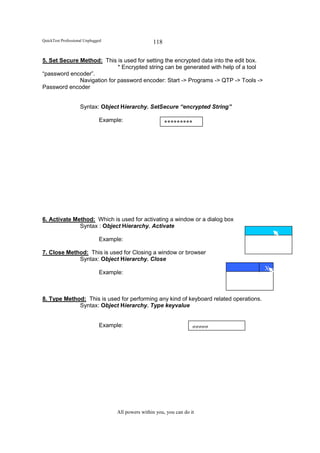QuickTest Professional Unplugged                    118

5. Set Secure Method: This is used for setting the encrypted data into the edit box.
                             * Encrypted string can be generated with help of a tool
“password encoder”.
              Navigation for password encoder: Start -> Programs -> QTP -> Tools ->
Password encoder


                    Syntax: Object Hierarchy. SetSecure “encrypted String”

                              Example:                    *********




6. Activate Method: Which is used for activating a window or a dialog box
              Syntax : Object Hierarchy. Activate

                              Example:

7. Close Method: This is used for Closing a window or browser
             Syntax: Object Hierarchy. Close
                                                                                       X
                              Example:
                                                                               XXX


8. Type Method: This is used for performing any kind of keyboard related operations.
             Syntax: Object Hierarchy. Type keyvalue


                              Example:                                 ggggg




                                    All powers within you, you can do it
 