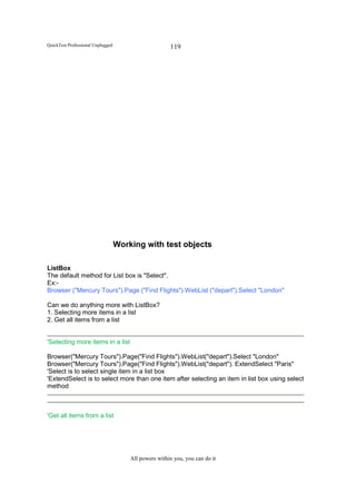 QuickTest Professional Unplugged                       119




                                   Working with test objects

ListBox
The default method for List box is "Select".
Ex:-
Browser ("Mercury Tours").Page ("Find Flights").WebList ("depart").Select "London"

Can we do anything more with ListBox?
1. Selecting more items in a list
2. Get all items from a list


'Selecting more items in a list

Browser("Mercury Tours").Page("Find Flights").WebList("depart").Select "London"
Browser("Mercury Tours").Page("Find Flights").WebList("depart"). ExtendSelect "Paris"
'Select is to select single item in a list box
'ExtendSelect is to select more than one item after selecting an item in list box using select
method



'Get all items from a list




                                       All powers within you, you can do it
 