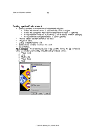 QuickTest Professional Unplugged                    12




Setting up the Environment
         Setting up the QTP environment for Record and Playback
                Select the correct Add-ins to load from the Add-in Manager
                Select the appropriate Active Screen capture level (Tools    Options)
                Configure the Record and Run settings (Test       Record and Run Settings)
                Configure the Editor options (Tools     Editor Options)
          Record a basic test from a manual test case.
          Play Back a test.
         Debug and Enhance the Test.
         Set the Initial and End conditions for a test.
         Save the test.
     Ad-in Manager: - It is a feature provided by qtp used for making the qtp compatible
     with a specified environment by default the qtp provides 3 add-ins
         1. Visual basic
         2. Java
         3. Multimedia
         4. Visual Basis
         5. Web




                                   All powers within you, you can do it
 