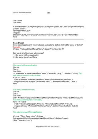 QuickTest Professional Unplugged                   120


Dim iCount
Dim iIndex

iCount=Browser("Countrywide").Page("Countrywide").WebList("LoanType").GetROPropert
y("items count")
For iIndex=1 to iCount
 msgbox
Browser("Countrywide").Page("Countrywide").WebList("LoanType").GetItem(iIndex)
Next


Menu Object
Menu object applies only window based applications. Default Method for Menu is "Select"
Example:
Window ("Notepad").WinMenu ("Menu").Select "File; New Ctrl+N"

Can we do anything more with menu's?
1. Get Menu list from Application
2. Get Menu Items from Menu



'Get menu list from application
Dim cnt
Dim n
Dim iPath
cnt = Window("Notepad").WinMenu("Menu").GetItemProperty("", "SubMenuCount") 'Get
total Menus count From application
For n = 1 To cnt
  iPath = Window("Notepad").WinMenu("Menu").BuildMenuPath(itemPath, n)
  msgbox Window("Notepad").WinMenu("Menu").GetItemProperty(iPath, "Label")
Next


'Get menu Items from menu
Dim cnt
Dim n
Dim iPath
Cnt = Window ("Notepad").WinMenu ("Menu").GetItemProperty ("File", "SubMenuCount")
'Get menu items count in "File" Menu
For n = 1 To Cnt
  iPath = Window ("Notepad").WinMenu ("Menu").BuildMenuPath ("File", n)
  msgbox Window ("Notepad").WinMenu ("Menu").GetItemProperty (iPath, "Label")
Next

'Get submenu count from application

Window ("Flight Reservation").Activate
Cnt=window ("Flight Reservation").WinMenu ("Menu").GetItemProperty
("File","submenucount")


                                   All powers within you, you can do it
 