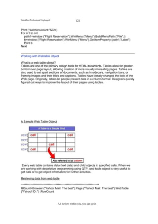 QuickTest Professional Unplugged                   121

Print ("submenucount:"&Cnt)
For i=1 to cnt
  path1=window ("Flight Reservation").WinMenu ("Menu").BuildMenuPath ("File",i)
  b=window ("Flight Reservation").WinMenu ("Menu").GetItemProperty (path1,"Label")
  Print b
Next


Working with Webtable Object

What is a web table object?
Tables are one of the primary design tools for HTML documents. Tables allow for greater
control over page layout, allowing creation of more visually interesting pages. Tables are
also used to set apart sections of documents, such as in sidebars, navigation bars, or
framing images and their titles and captions. Tables have literally changed the look of the
Web page. Originally, tables let people present data in a column format. Designers quickly
figured out ways to improve the layout of their pages using tables.




A Sample Web Table Object




 Every web table contains data (text data) and child objects in specified cells. When we
are working with descriptive programming using QTP, web table object is very useful to
get data or to get object information for further activities.

Retrieving data from web table

'**********************************************************************
RCount=Browser ("Yahoo! Mail: The best").Page ("Yahoo! Mail: The best").WebTable
("Yahoo! ID :") .RowCount



                                   All powers within you, you can do it
 