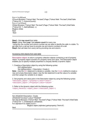 QuickTest Professional Unplugged                   122

For r=1 to RCount
CCount=Browser ("Yahoo! Mail: The best").Page ("Yahoo! Mail: The best").WebTable
("Yahoo! ID :") .ColumnCount(r)
For c=1 to CCount
CData=Browser ("Yahoo! Mail: The best").Page ("Yahoo! Mail: The best").WebTable
("Yahoo! ID :") .GetCellData(r, c)
Msgbox cData
Next
 Next

'**********************************************************************

Step1:- Get row count from table
Step2:-Using “For Loop” Get column count for every row.
 Using this row number and column number we can able to identify the cells in a table. To
get data from a cell we have to provide row and column numbers of a cell.
Step3:-Get cell data from every cell by providing row and column.


Accessing child objects from web table
'**********************************************************************
Description object- to return a property collection objects containing a set of property
object. A property object consists of a property name and value. The Description object
enables you to specify multiple properties to uniquely identify a dynamic object.

1. Creating a Description object by using the following syntax:
       Dim objDescription
       Set objDescription = Description. Create ()
Note – Use the Dim statement to declare a variable. Use the Create method to create a
new and empty Description object. Use the Set statement to set the value of a variable
and then assign the variable to an object.

2. Set property and value pairs in the Description object by using the following syntax:
<description_object>. (<property1>).value=<value1>….
<description_object>. (<PropertyX>).value=<valueX>

3. Refer to the dynamic object with the following syntax:
<object_hierarchy>.<object_class> (<description_object >)


'**********************************************************************
Set oWebEdit=Description. Create
oWebEdit("micclass").value="WebEdit"
Set objList=Browser ("Yahoo! Mail: The best").Page ("Yahoo! Mail: The best").WebTable
("Yahoo! ID :") .ChildObjects (oWebEdit)
For objIndex=0 to objlist.count-1
                       Msgbox objlist (objIndex).getroproperty ("html id")
Next
'**********************************************************************




                                   All powers within you, you can do it
 