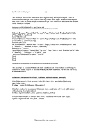 QuickTest Professional Unplugged                   123

This example is to access web table child objects using description object. This is a
common method to get child objects from any parent level object. Not like other objects
web table object is having a special method to get child items from web table cell without
using description object.

Accessing child objects from web table cell
'**********************************************************************

RCount=Browser ("Yahoo! Mail: The best").Page ("Yahoo! Mail: The best").WebTable
("Yahoo! ID :") .RowCount
For r=1 to RCount
CCount=Browser ("Yahoo! Mail: The best").Page ("Yahoo! Mail: The best").WebTable
("Yahoo! ID :") .ColumnCount(r)
For c=1 to CCount
OCount=Browser ("Yahoo! Mail: The best").Page ("Yahoo! Mail: The best").WebTable
("Yahoo! ID :") .ChildItemCount(r, c,"WebEdit")
For obj=0 to OCount -1
Set cObject=Browser ("Yahoo! Mail: The best").Page ("Yahoo! Mail: The best").WebTable
("Yahoo! ID :") .ChildItem(r, c,"WebEdit", obj)
 Msgbox cObject.getROproperty ("html id")
Next
Next
Next

'**********************************************************************

This example to access child objects from web table cell. This method doesn’t require
description object support to access child objects from web table. For this we are using
Childitem method.


Difference between childobject, childitem and Getcelldata methods

ChildObjects method is to access total child objects from web table object using
description object.
Syntax: - object.ChildObjects ([Description])

ChildItem method is to access child objects from a web table cell in web table object
without using description object.
Syntax:-object.ChildItem (Row, Column, MicClass, Index)

Getcelldata method is to retrieve data from a web table cell in web table object.
Syntax:-object.GetCellData (Row, Column)




                                   All powers within you, you can do it
 