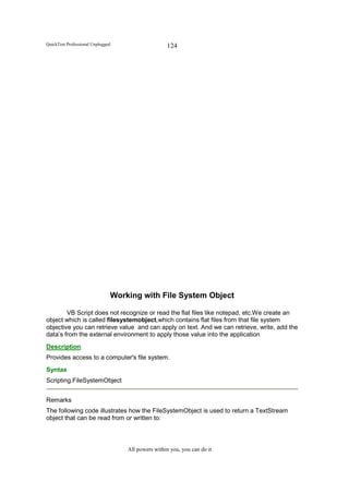 QuickTest Professional Unplugged                   124




                               Working with File System Object

        VB Script does not recognize or read the flat files like notepad, etc.We create an
object which is called filesystemobject,which contains flat files from that file system
objective you can retrieve value and can apply on text. And we can retrieve, write, add the
data’s from the external environment to apply those value into the application
Description
Provides access to a computer's file system.
Syntax
Scripting.FileSystemObject


Remarks
The following code illustrates how the FileSystemObject is used to return a TextStream
object that can be read from or written to:



                                   All powers within you, you can do it
 