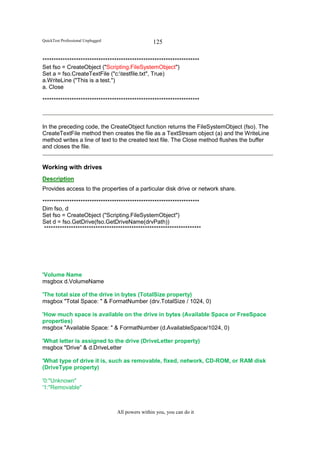 QuickTest Professional Unplugged                   125

**********************************************************************
Set fso = CreateObject ("Scripting.FileSystemObject")
Set a = fso.CreateTextFile ("c:testfile.txt", True)
a.WriteLine ("This is a test.")
a. Close

**********************************************************************



In the preceding code, the CreateObject function returns the FileSystemObject (fso). The
CreateTextFile method then creates the file as a TextStream object (a) and the WriteLine
method writes a line of text to the created text file. The Close method flushes the buffer
and closes the file.


Working with drives
Description
Provides access to the properties of a particular disk drive or network share.

**********************************************************************
Dim fso, d
Set fso = CreateObject ("Scripting.FileSystemObject")
Set d = fso.GetDrive(fso.GetDriveName(drvPath))
 **********************************************************************




'Volume Name
msgbox d.VolumeName

'The total size of the drive in bytes (TotalSize property)
msgbox "Total Space: " & FormatNumber (drv.TotalSize / 1024, 0)

'How much space is available on the drive in bytes (Available Space or FreeSpace
properties)
msgbox "Available Space: " & FormatNumber (d.AvailableSpace/1024, 0)

'What letter is assigned to the drive (DriveLetter property)
msgbox "Drive” & d.DriveLetter

'What type of drive it is, such as removable, fixed, network, CD-ROM, or RAM disk
(DriveType property)

'0:"Unknown"
'1:"Removable"



                                   All powers within you, you can do it
 