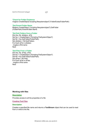 QuickTest Professional Unplugged                   127


'Check for Folder Existence
msgbox CreateObject("scripting.filesystemobject").FolderExists(FolderPath)

'Get Parent Folder Name
Msgbox CreateObject ("scripting.filesystemobject").GetFolder
(FolderPath).ParentFolder.Name

'Get Sub Folders from a Folder
Dim fso, fld, sfolders, sFld
Set fso = CreateObject ("Scripting.FileSystemObject")
Set fld = fso.GetFolder(FolderPath)
Set sfolders = fld.SubFolders
For Each sFld in sfolders
 msgbox sFld.name
Next

'Get Files From a Folder
Dim fso, fld, sFiles, sFile
Set fso = CreateObject ("Scripting.FileSystemObject")
Set fld = fso.GetFolder(FolderPath)
Set sFiles = fld.Files
For Each sFile in sFiles
 msgbox sFile.name
Next




Working with files
Description
Provides access to all the properties of a file
Creating Text Files
Description
Creates a specified file name and returns a TextStream object that can be used to read
from or write to the file.




                                   All powers within you, you can do it
 