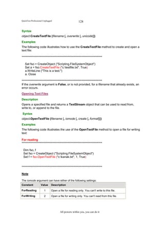 QuickTest Professional Unplugged                        128

Syntax
object.CreateTextFile (filename [, overwrite [, unicode]])
Examples
The following code illustrates how to use the CreateTextFile method to create and open a
text file:

**********************************************************************

   Set fso = CreateObject ("Scripting.FileSystemObject")
   Set a = fso.CreateTextFile ("c:testfile.txt", True)
   a.WriteLine ("This is a test.")
   a. Close

**********************************************************************
If the overwrite argument is False, or is not provided, for a filename that already exists, an
error occurs.
Opening Text Files
Description
Opens a specified file and returns a TextStream object that can be used to read from,
write to, or append to the file.
Syntax
object.OpenTextFile (filename [, iomode [, create [, format]]])
Examples
The following code illustrates the use of the OpenTextFile method to open a file for writing
text:

For reading
**********************************************************************

 Dim fso, f
 Set fso = CreateObject ("Scripting.FileSystemObject")
 Set f = fso.OpenTextFile ("c:kanak.txt", 1, True)


**********************************************************************

Note

The iomode argument can have either of the following settings:
Constant            Value      Description

ForReading             1       Open a file for reading only. You can't write to this file.

ForWriting             2       Open a file for writing only. You can't read from this file.




                                       All powers within you, you can do it
 