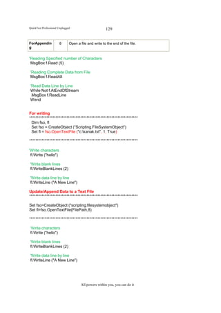 QuickTest Professional Unplugged                       129


ForAppendin            8       Open a file and write to the end of the file.
g


'Reading Specified number of Characters
 MsgBox f.Read (5)

'Reading Complete Data from File
MsgBox f.ReadAll

'Read Data Line by Line
While Not f.AtEndOfStream
 MsgBox f.ReadLine
Wend


For writing
**********************************************************************
 Dim fso, fl
 Set fso = CreateObject ("Scripting.FileSystemObject")
 Set fl = fso.OpenTextFile ("c:kanak.txt", 1, True)

**********************************************************************

'Write characters
 fl.Write ("hello")

'Write blank lines
fl.WriteBlankLines (2)

'Write data line by line
fl.WriteLine ("A New Line")

Update/Append Data to a Text File
**********************************************************************

Set fso=CreateObject ("scripting.filesystemobject")
Set fl=fso.OpenTextFile(FilePath,8)

**********************************************************************

'Write characters
fl.Write ("hello")

'Write blank lines
fl.WriteBlankLines (2)

'Write data line by line
fl.WriteLine ("A New Line")




                                       All powers within you, you can do it
 