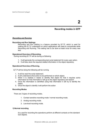 QuickTest Professional Unplugged                    13




                                                                                               2
                                                                   Recording modes in QTP



Recording and Running

Recording and Run Settings:
      Recording and Run Setting is a feature provided by Q.T.P, which is used for
      making the Q.T.P understand on which applications will need to concentrate while
      Recording and Running. This setting has to be done at least once for every new
      test.

Operational Overview of Recording.
 During recording Q.T.P will be during us following

          1. It will generate the corresponding test script statement for every user action.
          2. It will also store the required related information in the object repository.

Operational Overview of Running.

 Q.T.P will be doing the following will be running

     1. It will be read the script statement.
     2. It will understand what action to be performed on which object.
     3. When it is realizes it needs to identify that object for that it requires some
        information for that information it will go to the object repository and search.
     4. Once the information is identified using that information it will try to identify the
        object.
     5. Once the object is identify it will perform the action

Recording Modes

  There are 3 types of recording modes.

               1. Contact sensitive recording mode / normal recording mode.
               2. Analog recording mode.
               3. Low-level recording mode.

1) Normal recording

          It is used for recording the operations perform at different contacts on the standard
          GUI objects.



                                   All powers within you, you can do it
 