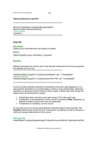 QuickTest Professional Unplugged                   130

'Remove Data from a text File

**********************************************************************

Set fso=CreateObject ("scripting.filesystemobject")
Set fl=fso.OpenTextFile(FilePath,2)
 'Write nothing
 fl.Write("")
**********************************************************************


Copy file

Description
Copies one or more files from one location to another.
Syntax
Object.CopyFile source, destination [, overwrite]


Remarks


Wildcard characters can only be used in the last path component of the source argument.
For example, you can use:
**********************************************************************

FileSystemObject.CopyFile "c:mydocumentsletters*.doc", "c:tempfolder"
‘But you can't use:
FileSystemObject.CopyFile "c:mydocuments*R1???97. xls", "c:tempfolder"

**********************************************************************

If source contains wildcard characters or destination ends with a path separator (), it is
assumed that destination is an existing folder in which to copy matching files. Otherwise,
destination is assumed to be the name of a file to create. In either case, three things can
happen when an individual file is copied.

     •    If destination does not exist, source gets copied. This is the usual case.
     •    If destination is an existing file, an error occurs if overwrite is False. Otherwise, an
          attempt is made to copy source over the existing file.
     •    If destination is a directory, an error occurs.

An error also occurs if a source using wildcard characters doesn't match any files. The
CopyFile method stops on the first error it encounters. No attempt is made to roll back or
undo any changes made before an error occurs


'Moving a File
CreateObject ("scripting.filesystemobject").MoveFile SourceFilePath, DestinationFilePath



                                   All powers within you, you can do it
 