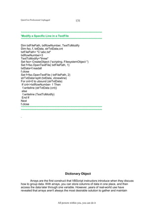 QuickTest Professional Unplugged                      131


'********************************************************************************
'Modify a Specific Line in a TextFile
'********************************************************************************

Dim txtFilePath, txtRowNumber, TextToModify
Dim fso, f, txtData, strTxtData,cnt
txtFilePath= "C:abc.txt"
txtRowNumber=3
TextToModify="three"
Set fso= CreateObject (“scripting. FilesystemObject ")
Set f=fso.OpenTextFile( txtFilePath, 1)
txtData=f.readall
f.close
Set f=fso.OpenTextFile ( txtFilePath, 2)
strTxtData=split (txtData, vbnewline)
For cnt=0 to ubound (strTxtData)
 If cnt<>txtRowNumber- 1 Then
  f.writeline (strTxtData (cnt))
 else
  f.writeline (TextToModify)
 End If
Next
f.close
'********************************************************************************
'********************************************************************************

.




                                            Dictionary Object

       Arrays are the first construct that VBScript instructors introduce when they discuss
how to group data. With arrays, you can store columns of data in one place, and then
access the data later through one variable. However, years of real-world use have
revealed that arrays aren't always the most desirable solution to gather and maintain



                                    All powers within you, you can do it
 