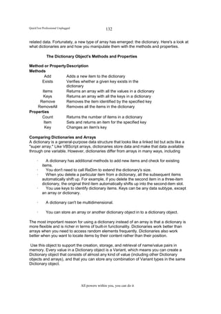 QuickTest Professional Unplugged                   132

related data. Fortunately, a new type of array has emerged: the dictionary. Here's a look at
what dictionaries are and how you manipulate them with the methods and properties.

             The Dictionary Object's Methods and Properties

Method or Property Description
Methods
        Add        Adds a new item to the dictionary
      Exists       Verifies whether a given key exists in the
                   dictionary
      Items        Returns an array with all the values in a dictionary
       Keys        Returns an array with all the keys in a dictionary
     Remove        Removes the item identified by the specified key
    RemoveAll      Removes all the items in the dictionary
Properties
      Count        Returns the number of items in a dictionary
       Item        Sets and returns an item for the specified key
        Key        Changes an item's key

Comparing Dictionaries and Arrays
A dictionary is a general-purpose data structure that looks like a linked list but acts like a
"super array." Like VBScript arrays, dictionaries store data and make that data available
through one variable. However, dictionaries differ from arrays in many ways, including

      ·      A dictionary has additional methods to add new items and check for existing
          items.
      ·      You don't need to call ReDim to extend the dictionary's size.
      ·      When you delete a particular item from a dictionary, all the subsequent items
          automatically shift up. For example, if you delete the second item in a three-item
          dictionary, the original third item automatically shifts up into the second-item slot.
      ·      You use keys to identify dictionary items. Keys can be any data subtype, except
          an array or dictionary.

      ·      A dictionary can't be multidimensional.

      ·      You can store an array or another dictionary object in to a dictionary object.

The most important reason for using a dictionary instead of an array is that a dictionary is
more flexible and is richer in terms of built-in functionality. Dictionaries work better than
arrays when you need to access random elements frequently. Dictionaries also work
better when you want to locate items by their content rather than their position.

 Use this object to support the creation, storage, and retrieval of name/value pairs in
memory. Every value in a Dictionary object is a Variant, which means you can create a
Dictionary object that consists of almost any kind of value (including other Dictionary
objects and arrays), and that you can store any combination of Variant types in the same
Dictionary object.




                                   All powers within you, you can do it
 