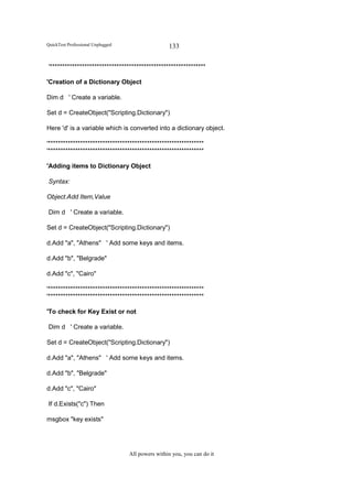 QuickTest Professional Unplugged                   133

'***************************************************************

'Creation of a Dictionary Object

Dim d ' Create a variable.

Set d = CreateObject("Scripting.Dictionary")

Here 'd' is a variable which is converted into a dictionary object.

'***************************************************************
'***************************************************************

'Adding items to Dictionary Object

Syntax:

Object.Add Item,Value

Dim d ' Create a variable.

Set d = CreateObject("Scripting.Dictionary")

d.Add "a", "Athens" ' Add some keys and items.

d.Add "b", "Belgrade"

d.Add "c", "Cairo"

'***************************************************************
'***************************************************************

'To check for Key Exist or not

Dim d ' Create a variable.

Set d = CreateObject("Scripting.Dictionary")

d.Add "a", "Athens" ' Add some keys and items.

d.Add "b", "Belgrade"

d.Add "c", "Cairo"

If d.Exists("c") Then

msgbox "key exists"




                                   All powers within you, you can do it
 