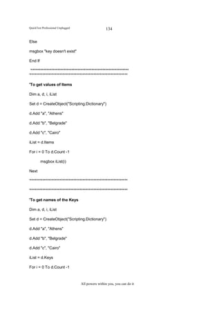 QuickTest Professional Unplugged                   134

Else

msgbox "key doesn't exist"

End If

 '***************************************************************
'***************************************************************

'To get values of Items

Dim a, d, i, iList

Set d = CreateObject("Scripting.Dictionary")

d.Add "a", "Athens"

d.Add "b", "Belgrade"

d.Add "c", "Cairo"

iList = d.Items

For i = 0 To d.Count -1

         msgbox iList(i)

Next

'***************************************************************

'***************************************************************

'To get names of the Keys

Dim a, d, i, iList

Set d = CreateObject("Scripting.Dictionary")

d.Add "a", "Athens"

d.Add "b", "Belgrade"

d.Add "c", "Cairo"

iList = d.Keys

For i = 0 To d.Count -1



                                   All powers within you, you can do it
 