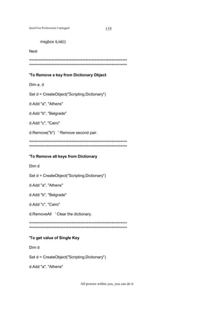 QuickTest Professional Unplugged                   135

        msgbox iList(i)

Next

'***************************************************************
'***************************************************************

'To Remove a key from Dictionary Object

Dim a, d

Set d = CreateObject("Scripting.Dictionary")

d.Add "a", "Athens"

d.Add "b", "Belgrade"

d.Add "c", "Cairo"

d.Remove("b") ' Remove second pair.

'***************************************************************
'***************************************************************

'To Remove all keys from Dictionary

Dim d

Set d = CreateObject("Scripting.Dictionary")

d.Add "a", "Athens"

d.Add "b", "Belgrade"

d.Add "c", "Cairo"

d.RemoveAll ' Clear the dictionary.

'***************************************************************
'***************************************************************

'To get value of Single Key

Dim d

Set d = CreateObject("Scripting.Dictionary")

d.Add "a", "Athens"



                                   All powers within you, you can do it
 