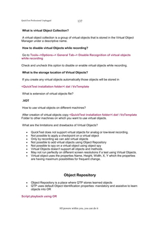 QuickTest Professional Unplugged                   137

What is virtual Object Collection?

A virtual object collection is a group of virtual objects that is stored in the Virtual Object
Manager under a descriptive name.

How to disable virtual Objects while recording?

Go to Tools-->Options--> General Tab--> Disable Recognition of virtual objects
while recording

Check and uncheck this option to disable or enable virtual objects while recording.

What is the storage location of Virtual Objects?

If you create any virtual objects automatically those objects will be stored in

<QuickTest installation folder> dat  VoTemplate

What is extension of virtual objects file?

.VOT

How to use virtual objects on different machines?

After creation of virtual objects copy <QuickTest installation folder> dat  VoTemplate
Folder to other machines on which you want to use virtual objects.

What are the limitations and drawbacks of Virtual Objects?

     •    QuickTest does not support virtual objects for analog or low-level recording.
     •    Not possible to apply a checkpoint on a virtual object
     •    Only by recording we can add virtual objects
     •    Not possible to add virtual objects using Object Repository
     •    Not possible to spy on a virtual object using object spy
     •    Virtual Objects doesn’t support all objects and methods.
     •    May not run perfectly on different screen resolutions if a test using Virtual Objects.
     •    Virtual object uses the properties Name, Height, Width, X, Y which the properties
          are having maximum possibilities for frequent change.




                                       Object Repository
     •    Object Repository is a place where QTP stores learned objects
     •    QTP uses default Object Identification properties: mandatory and assistive to learn
          objects into OR

Script playback using OR



                                   All powers within you, you can do it
 