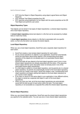 QuickTest Professional Unplugged                   138

     •    QTP finds the Object in Object Repository using object Logical Name and Object
          Hierarchy
     •    QTP retrieves Test Object properties from OR
     •    QTP searches actual application for the Object with the same properties as the OR
          Test Object and performs user action

Object Repository Types

Test objects can be stored in two types of object repositories—a shared object repository
and a local object repository.

A shared object repository stores test objects in a file that can be accessed by multiple
tests (in read-only mode).

A local object repository stores objects in a file that is associated with one specific
action, so that only that action can access the stored objects.

Local Object Repository

When you use a local object repository, QuickTest uses a separate object repository for
each action.

     •    QuickTest creates a new (empty) object repository for each action.
     •    As you record operations on objects in your application, QuickTest automatically
          stores the information about those objects in the corresponding local object
          repository (if the objects do not already exist in an associated shared object
          repository).
          QuickTest adds all new objects to the local object repository even if one or more
          shared object repositories are already associated with the action. (This assumes
          that an object with the same description does not already exist in one of the
          associated shared object repositories).
     •    If a child object is added to a local object repository, and its parents are in a shared
          object repository, its parents are automatically moved to the local object repository.
     •    Every time you create a new action, QuickTest creates a new, corresponding local
          object repository and begins adding test objects to the local object repository as
          you record or learn objects.
     •    If you learn or record on the same object in your application in two different actions,
          the object is stored as a separate test object in each of the local object
          repositories.
     •    When you save your test, all of the local object repositories are automatically
          saved with the test (as part of each action within the test). The local object
          repository is not accessible as a separate file (unlike the shared object repository).



Shared Object Repository

When you use shared object repositories, QuickTest uses the shared object repositories
you specify for the selected action. You can use one or more shared object repositories.



                                   All powers within you, you can do it
 